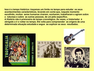 Isso é o tempo histórico: traçamos um limite no tempo para estudar os seus
acontecimentos característicos, levando em conta que, naquele momento
escolhido, muitos seres humanos viveram, sonharam, trabalharam e agiram sobre
a natureza e sobre as outras pessoas, de um jeito específico.
A História não é prisioneira do tempo cronológico. Às vezes, o historiador é
obrigado a ir e voltar no tempo. Ele volta para compreender as origens de uma
determinada situação estudada e segue ao explicar os seus resultados.
 