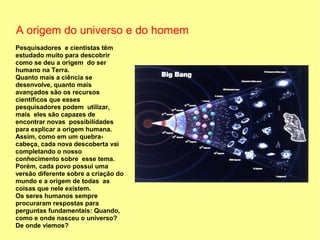 A origem do universo e do homem
Pesquisadores e cientistas têm
estudado muito para descobrir
como se deu a origem do ser
humano na Terra.
Quanto mais a ciência se
desenvolve, quanto mais
avançados são os recursos
científicos que esses
pesquisadores podem utilizar,
mais eles são capazes de
encontrar novas possibilidades
para explicar a origem humana.
Assim, como em um quebra-
cabeça, cada nova descoberta vai
completando o nosso
conhecimento sobre esse tema.
Porém, cada povo possui uma
versão diferente sobre a criação do
mundo e a origem de todas as
coisas que nele existem.
Os seres humanos sempre
procuraram respostas para
perguntas fundamentais: Quando,
como e onde nasceu o universo?
De onde viemos?
 