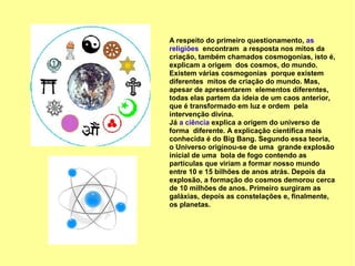 A respeito do primeiro questionamento, as
religiões encontram a resposta nos mitos da
criação, também chamados cosmogonias, isto é,
explicam a origem dos cosmos, do mundo.
Existem várias cosmogonias porque existem
diferentes mitos de criação do mundo. Mas,
apesar de apresentarem elementos diferentes,
todas elas partem da ideia de um caos anterior,
que é transformado em luz e ordem pela
intervenção divina.
Já a ciência explica a origem do universo de
forma diferente. A explicação científica mais
conhecida é do Big Bang. Segundo essa teoria,
o Universo originou-se de uma grande explosão
inicial de uma bola de fogo contendo as
partículas que viriam a formar nosso mundo
entre 10 e 15 bilhões de anos atrás. Depois da
explosão, a formação do cosmos demorou cerca
de 10 milhões de anos. Primeiro surgiram as
galáxias, depois as constelações e, finalmente,
os planetas.
 