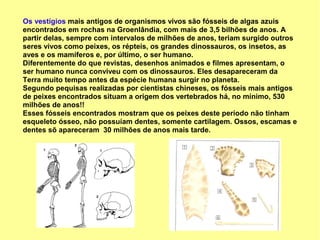 Os vestígios mais antigos de organismos vivos são fósseis de algas azuis
encontrados em rochas na Groenlândia, com mais de 3,5 bilhões de anos. A
partir delas, sempre com intervalos de milhões de anos, teriam surgido outros
seres vivos como peixes, os répteis, os grandes dinossauros, os insetos, as
aves e os mamíferos e, por último, o ser humano.
Diferentemente do que revistas, desenhos animados e filmes apresentam, o
ser humano nunca conviveu com os dinossauros. Eles desapareceram da
Terra muito tempo antes da espécie humana surgir no planeta.
Segundo pequisas realizadas por cientistas chineses, os fósseis mais antigos
de peixes encontrados situam a origem dos vertebrados há, no mínimo, 530
milhões de anos!!
Esses fósseis encontrados mostram que os peixes deste período não tinham
esqueleto ósseo, não possuíam dentes, somente cartilagem. Ossos, escamas e
dentes sõ apareceram 30 milhões de anos mais tarde.
 