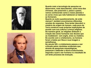 Quanto mais a tecnologia de pesquisa se
desenvolve, mais descobertas, como essa dos
chineses, são possíveis e, passo a passo,
vamos conhecendo como o nosso planeta e
os seres vivos que nele habitaram (e habitam)
se formaram.
Quanto ao outro questionamento, de onde
viemos?, também encontramos diferentes
versões de respostas. Para tentar descobrir o
mistério da origem do homem, cada povo da
Terra construiu suas próprias explicações de
acordo com sua cultura e crença religiosa.
De maneira geral, as religiões atribuem a
criação dos seres humanos aos deuses que
os modelaram com argila, areia ou madeira.
De acordo com o cristianismo, os homens
foram criados por Deus à sua imagem e
semelhança.
No século XIX, o cristianismo passou a ser
criticado pelos cientistas ocidentais que,
através de pesquisas arqueológicas,
passaram a defender a teoria evolucionista,
segundo a qual o ser humano é o resultado de
um lento processo de evolução.
 
