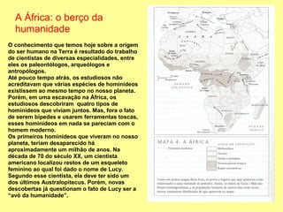 A África: o berço da
  humanidade
O conhecimento que temos hoje sobre a origem
do ser humano na Terra é resultado do trabalho
de cientistas de diversas especialidades, entre
eles os paleontólogos, arqueólogos e
antropólogos.
Até pouco tempo atrás, os estudiosos não
acreditavam que várias espécies de hominídeos
existissem ao mesmo tempo no nosso planeta.
Porém, em uma escavação na África, os
estudiosos descobriram quatro tipos de
hominídeos que viviam juntos. Mas, fora o fato
de serem bípedes e usarem ferramentas toscas,
esses hominídeos em nada se pareciam com o
homem moderno.
Os primeiros hominídeos que viveram no nosso
planeta, teriam desaparecido há
aproximadamente um milhão de anos. Na
década de 70 do século XX, um cientista
americano localizou restos de um esqueleto
feminino ao qual foi dado o nome de Lucy.
Segundo esse cientista, ela deve ter sido um
dos últimos Australopitecus. Porém, novas
descobertas já questionam o fato de Lucy ser a
“avó da humanidade”.
 