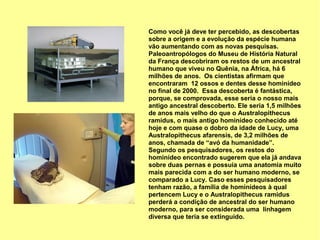 Como você já deve ter percebido, as descobertas
sobre a origem e a evolução da espécie humana
vão aumentando com as novas pesquisas.
Paleoantropólogos do Museu de História Natural
da França descobriram os restos de um ancestral
humano que viveu no Quênia, na África, há 6
milhões de anos. Os cientistas afirmam que
encontraram 12 ossos e dentes desse hominídeo
no final de 2000. Essa descoberta é fantástica,
porque, se comprovada, esse seria o nosso mais
antigo ancestral descoberto. Ele seria 1,5 milhões
de anos mais velho do que o Australopithecus
ramidus, o mais antigo hominídeo conhecido até
hoje e com quase o dobro da idade de Lucy, uma
Australopithecus afarensis, de 3,2 milhões de
anos, chamada de “avó da humanidade”.
Segundo os pesquisadores, os restos do
hominídeo encontrado sugerem que ela já andava
sobre duas pernas e possuía uma anatomia muito
mais parecida com a do ser humano moderno, se
comparado a Lucy. Caso esses pesquisadores
tenham razão, a família de hominídeos à qual
pertencem Lucy e o Australopithecus ramidus
perderá a condição de ancestral do ser humano
moderno, para ser considerada uma linhagem
diversa que teria se extinguido.
 