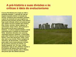 A pré-história e suas divisões e às
       críticas à ideia do evolucionismo
O termo Pré-História foi criado em 1851 e
pretendia designar o período de vida da
espécie humana anterior à invenção da
escrita. A História seria estudada, portanto,
a partir do momento em que surgiram os
primeiros documentos escritos. Essa ideia é
hoje muito criticada, afinal, os humanos que
não sabiam escrever também têm história.
Eles viviam, comiam, faziam objetos, se
comunicam. Como vimos, não é preciso o
documento escrito para a pesquisa
histórica. A cultura material também é fonte
importante para o trabalho do historiador.
Pelos desenhos deixados nas cavernas,
chamadas pinturas rupestres, o historiador
pode obter indícios do que aqueles homens
faziam, como eles pensavam, enfim, como
eles viam o seu mundo. Pelos vestígios de
utensílios, de ferramentas, o historiador
pode saber como essas pessoas comiam,
de que forma caçavam os animais, se
faziam fogueiras, etc. Por isso, muitos
estudiosos, hoje em dia, preferem chamar a
Pré-História de História dos povos pré-
letrados ou povos ágrafos, isto é, História
dos povos que não sabiam escrever.
 