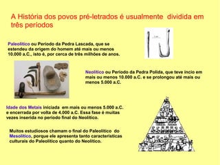 A História dos povos pré-letrados é usualmente dividida em
  três períodos

Paleolítico ou Período da Pedra Lascada, que se
estendeu da origem do homem até mais ou menos
10.000 a.C., isto é, por cerca de três milhões de anos.



                                      Neolítico ou Período da Pedra Polida, que teve íncio em
                                      mais ou menos 10.000 a.C. e se prolongou até mais ou
                                      menos 5.000 a.C.




Idade dos Metais iniciada em mais ou menos 5.000 a.C.
e encerrada por volta de 4.000 a.C. Essa fase é muitas
vezes inserida no período final do Neolítico.


 Muitos estudiosos chamam o final do Paleolítico do
 Mesolítico, porque ele apresenta tanto características
 culturais do Paleolítico quanto do Neolítico.
 