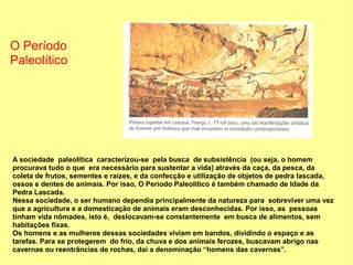 O Período
Paleolítico




A sociedade paleolítica caracterizou-se pela busca de subsistência (ou seja, o homem
procurava tudo o que era necessário para sustentar a vida) através da caça, da pesca, da
coleta de frutos, sementes e raízes, e da confecção e utilização de objetos de pedra lascada,
ossos e dentes de animais. Por isso, O Período Paleolítico é também chamado de Idade da
Pedra Lascada.
Nessa sociedade, o ser humano dependia principalmente da natureza para sobreviver uma vez
que a agricultura e a domesticação de animais eram desconhecidas. Por isso, as pessoas
tinham vida nômades, isto é, deslocavam-se constantemente em busca de alimentos, sem
habitações fixas.
Os homens e as mulheres dessas sociedades viviam em bandos, dividindo o espaço e as
tarefas. Para se protegerem do frio, da chuva e dos animais ferozes, buscavam abrigo nas
cavernas ou reentrâncias de rochas, daí a denominação “homens das cavernas”.
 