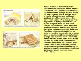 Alguns estudiosos acreditam que eles
tenham também construído tendas de pele
ou cabanas. Uma conquista fundamental do
homem paleolítico ocorreu há cerca de 500
mil anos: o uso do fogo. É possível que, a
princípio, o fogo tenha sido obtido pela
queda de raios. Mas, com o tempo, eles
aprenderam a obter o fogo através do atrito
de pedra ou de pedaços de madeira. Sem
dúvida, o fogo foi muito útil para essas
pessoas: protegia contra o frio; aquecia os
alimentos e ajudava a espantar os animais.
As marcas da presença humana do Período
Paleolítico podem ser vistas até hoje em
pinturas rupestres encontradas em cavernas
como as de Altamira (Espanha), de Lascaux
(França) e do município de São Raimundo
Nonato no Piauí (Brasil), entre vários outros
lugares, nas quais esses seres humanos
desenhavam cenas de seu cotidiano. Além
dessas pinturas, eles produziam algumas
peças de artesanato bastante rudimentares.
Vestiam-se de peles e couros de animais que
conseguiam abater com suas armas
rudimentares.
 