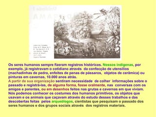 Os seres humanos sempre fizeram registros históricos. Nossos indígenas, por
exemplo, já registravam o cotidiano através da confecção de utensílios
(machadinhas de pedra, enfeites de penas de pássaros, objetos de cerâmica) ou
pinturas em cavernas, 10.000 anos atrás.
A partir de sua organização sentiram necessidade de colher informações sobre o
passado e registrá-las, de alguma forma, fosse oralmente, nas conversas com os
amigos e parentes, ou em desenhos feitos nas grutas e cavernas em que viviam.
Nós podemos conhecer os costumes dos humanos primitivos, os objetos que
usavam e os animais que caçavam através do estudo desses trabalhos e das
descobertas feitas pelos arqueólogos, cientistas que pesquisam o passado dos
seres humanos e dos grupos sociais através dos registros materiais.
 