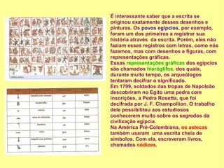 É interessante saber que a escrita se
originou exatamente desses desenhos e
pinturas. Os povos egípcios, por exemplo,
foram um dos primeiros a registrar sua
história através da escrita. Porém, eles não
faziam esses registros com letras, como nós
fazemos, mas com desenhos e figuras, com
representações gráficas.
Essas representações gráficas dos egípcios
são chamados hieróglifos, dos quais,
durante muito tempo, os arqueólogos
tentaram decifrar o significado.
Em 1799, soldados das tropas de Napoleão
descobriram no Egito uma pedra com
inscrições, a Pedra Rosetta, que foi
decifrada por J. F. Champollion. O trabalho
dele possibilitou aos estudiosos
conhecerem muito sobre os segredos da
civilização egípcia.
Na América Pré-Colombiana, os astecas
também usaram uma escrita cheia de
símbolos. Com ela, escreveram livros,
chamados códices.
 