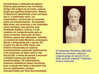 Encontramos a utilização da palavra
história, pela primeira vez, na Grécia
Antiga. Ela origina-se de histor, palavra
grega que significa testemunho. Depois,
a História foi identificada como narração,
isto é, o historiador seria um
memorialista escrevendo no presente,
sobre os acontecimentos do passado.
Mais tarde, ela continuou a ser entendida
como narrativa, mas ganhou uma
finalidade didática, ensinar e criar
modelos de comportamento para os
seres humanos. Esse jeito de fazer
História, apesar das alterações sofridas
na metade da idade Moderna, prosseguiu
desde a Antiguidade até o século XX.
A partir do século XVIII, havia uma
história interessada em explicar
acontecimentos realmente significativos      O historiador Heródoto (484-425)
e em relacionar os fatos entre si. No        Busto de mármore, cópia do
século XIX, a forma de pensar e escrever     original grega do século IV a.C.
a História passou por grandes                Data: período imperial ? Nápoles,
transformações. Os historiadores             museo nazionale
tentavam estabelecer bases científicas
para o estudo dos fatos e descobrir leis
que os explicassem, sempre
acompanhados por farta documentação.
 