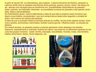A partir do século XX, os historiadores, para explicar o desenvolvimento da História, passaram a
valorizar ainda mais as relações econômicas entre pessoas, grupos e povos. Assim, ela deixou de
ser apenas uma narração para se transformar em “possibilidades interpretativas do passado”.
Cabe, portanto, ao historiador interpretar as sociedades humanas do passado e não apenas narrar
fatos, datas e personalidades.
Os historiadores atuais, mesmo defendendo a ideia de que são os próprios seres humanos que
fazem a sua história, compreendem que nem sempre ela se desenvolve segundo a vontade de
todos, nem mesmo da maioria das pessoas.
A ideia de que a evolução histórica acontece através do conflito, da luta entre classes sociais, entre
ricos e pobres, dominantes e dominados, também exerce grande influência sobre os estudos da
História.
Em nossos tempos, os aspectos sociais e culturais ganharam maior destaque nos estudos
históricos, especialmente a chamada “história da cultura” que examina os diferentes aspectos do dia
a dia dos grupos humanos: saúde, família, educação, sexualidade, moradia, moda, indumentária,
hábitos alimentares, festas, rituais religiosos, etc.
 