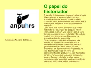 O papel do
                                   historiador
                                   O trabalho do historiador é bastante instigante, pois
                                   lida com temas e assuntos relacionados a
                                   acontecimentos que, em sua grande maioria,
                                   ocorreram muito tempo antes do nascimento dele e
                                   sua função é interpretar esses acontecimentos
                                   históricos.
                                   Com muito bom humor, afirmamos que entre o
                                   historiador e o seu objeto de pesquisa há um
                                   “eterno caso de amor”. Um não vive sem o outro.
                                   Sem os acontecimentos, o historiador não poderia
                                   produzir conhecimento; sem historiador, os
                                   acontecimentos não teriam vida.
Associação Nacional de História.   Dizemos que acontecimentos históricos são
                                   eventos, as opiniões, os pensamentos e os
                                   movimentos sociais que produziram efeitos e
                                   geraram mudanças, tendo ou não,por isso,
                                   importância em algum momento do passado, na
                                   vida de um grupo ou de um povo. Os
                                   acontecimentos são “produtos” sociais “fabricados”
                                   por seres humanos que sonharam, pensaram e
                                   agiram. Cabe ao historiador analisar esses
                                   “produtos sociais” e construir sua interpretação do
                                   momento histórico que estiver pesquisando.
 
