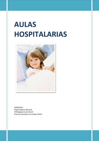 AULAS HOSPITALARIAS-2794026416010/04/2011Virginia Iglesias Morcillo1ºB Magisterio de InfantilProceso educativo en la etapa infantilLAS AULAS HOSPITALARIASEn la  actualidad las aulas hospitalarias  son muchas y repartidas en todos los hospitales de España, cada una de ellas tiene sus propias peculiaridades de trabajo. Pero hay algo que todas tienen en común: el programa de trabajo, los objetivos, contenidos,  metodología,..., que a principio de cada curso escolar deben tener en cuenta para poder  llevar a buen fin su actividad pedagógica con los niños ingresados  en sus respectivos hospitales. La premisa fundamental en la que se basa cualquier actuación hospitalaria parte de que el niño al que va dirigida es un niño que tiene una serie de condicionantes, como son su enfermedad, está alejado de su ambiente familiar, lejos de sus amigos y no siempre en las mejores condiciones físicas para ir al aula. Si se quiere hacer bien un proyecto de trabajo dirigido a estos niños hospitalizados hay quetener también muy presentes otros factores que le rodean y sin los que no sería posible llevar a cabo esta actividad: los padres, familiares, personal sanitario y médico,..., que están en todo momento influyendo en el proceso de recuperación del niño y pueden influir de manera positiva para que  acuda al aula hospitalaria, animándole, potenciando sus inquietudes de lectura y de juego, inclinarle a seguir desarrollando en  el hospital susaficiones por la pintura, manualidades,..., y que  encontrarán en el aula. También, existe la  posibilidad de que algunos padres influyan de manera negativa en el niño,sobreprotegiéndole en exceso, pensando que la enfermedad de su hijo le impide asistir al aula o recibir esta actuación escolar en la propia habitación.108521547625Modelo de actuación en un aula hospitalariaLas aulas hospitalarias van dirigidas a una población divida en varios grupos:· Niños de corta hospitalización (menos de 15 días). · Niños de una hospitalización media (entre 15 días y un mes). · Niños de larga hospitalización (más de un mes).· Niños atendidos en el Hospital de Día.· Niños encamados que no pueden desplazarse al aula.La actuación sobre estos niños debe basarse en el proyecto de trabajo que cada uno de ellos realice en su centro de origen, por lo que la labor de coordinación ha de ser continua, directamente acercándose hasta el centro o  a través de la utilización de las nuevas  tecnologías, medio muy eficaz por la rapidez en la que puede llegar hasta el maestro del aula hospitalaria la información precisa de cada uno de los niñoshospitalizados. En esta labor no se puede olvidar a los padres, que se pueden convertir en vehículos  transmisores de esta información, al mismo tiempo que desarrollan unaperfecta labor de coordinación entre el centro de su hijo y el aula del hospital, sinolvidarnos.Es vital en este seguimiento del niño  la información ofrecida por el personal sanitario (médicos, enfermeras y auxiliares),  de ellos depende en último extremo la decisión de que el niño asista o no a clase: atendiendo a su estado de salud, el tipo de enfermedad que tiene (contagiosa o no), las posibilidades de desplazarse,...Como en todo centro educativo  la actuación del maestro de cada aula debe  tener en cuenta a la hora de poner en práctica todo lo comentado y las premisas básicas en que se fundamentará: los objetivos, los contenidos, actividades y metodología.ObjetivosProporcionar atención educativa hospitalaria a los niños que por causa de unaenfermedad se ven obligados a pasar largos períodos de tiempo en un hospital.Continuar,  si las condiciones de salud lo permiten, el currículo establecido concarácter general en el nivel correspondiente a cada niño hospitalizado, realizando en caso necesario las oportunas adaptaciones curriculares.Alcanzar la consiguiente  coordinación entre el aula  hospitalaria y el centro deprocedencia del alumno.Facilitar la integración del niño en su nivel de escolarización en el momento en que se produzca el final de su período de hospitalización, afianzando su seguridad yautoconcepto a través del proceso educativo desarrollado en el aula hospitalaria.Paliar el retraso escolar en las áreas curriculares ocasionado por la ausencia al centro escolar durante el tiempo de hospitalización a través de la continuidad de las actividades escolares.· Facilitar la integración y comunicación del niño hospitalizado con otros de sus mismas características, para alejarlo del aislamiento que pueda producirle su dolencia.· Estimular la asistencia al aula hospitalaria y su participación dentro de ella.· Desarrollar su creatividad presentando alternativas pedagógicas que permitan laexpresión y liberalización de sus conflictos psicológicos (Síndrome de Hospitalismo).· Dar un carácter positivo y un contenido formativo a los tiempos libres y de ocio en el hospital.· Diseñar y desarrollar actividades de carácter formal e informal, que ayuden a mejorar la atención educativa del niño hospitalizado y su estado en el aspecto psico-afectivo.· Fomentar las técnicas artísticas en el niño, para que a través de ellas aumente su rendimiento escolar.· Utilizar los medios tecnológicos (internet) para favorecer el desarrollo afectivo, social y comunicativo de los alumnos.MetodologíaLlegado el momento de adoptar unos determinados criterios metodológicos se tendrá en cuenta, como punto de partida, la especial situación en  la que se encuentra el niño hospitalizado: alejado de su ambiente familiar, pero con las mismas inquietudes y elmismo proceso educativo que cualquier otro niño escolarizado y teniendo en cuenta que la base de este trabajo será la propia programación del aula de origen de cada niño. De ahí que los criterios metodológicos a seguir sean: · Globalizadores· Personalizados 184086536195· Significativos  · Motivadores· Socializadores· FlexiblesActividadesEl desarrollo de las actividades en un aula hospitalaria partirá siempre de una premisa fundamental: el seguimiento del currículo establecido con carácter general en el nivel de referencia de cada niño hospitalizado, limitándose el profesor  a realizar las oportunas adaptaciones curriculares. El programa de trabajo debe ser el marcado por el propio colegio de origen del niño, de manera que pueda seguir el ritmo de una clase normal, si su salud se lo permite. Pero, eso no debe suponer un obstáculo a que en las aulas hospitalarias se apoyen  los procesos educativos tendentes a potenciar la creatividad  y que van muy relacionados con la intensificación de las actividades de expresión artística, considerando que todo tipo de manualidad va acompañada de una serie dedisposiciones por parte del alumno:· Concentración y aumento de la autoestima.· Relajación, para mantener el equilibrio emocional.· Fomento de la creatividad y el sentido artístico y cromático.· Perfeccionamiento de la habilidad manual.La ejecución de las actividades se realizarán parte de forma individual y parte en equipo. En este sentido se potenciarán todas las actividades que conlleven realizar un trabajo en común, ya que la cooperación entre los niños y, especialmente, entre los que están hospitalizados es fundamental para su integración dentro del espacio hospitalario. El maestro en las aulas hospitalariasEl maestro es la persona fundamental en todo este engranaje y que sin él la actuación educativa en estas aulas no sería posible.Una vez que un niño es hospitalizado, es atendido escolarmente en las aulas hospitalarias y por los profesores que las atienden, sin dejar por ello de seguir escolarizado en su centro de referencia. En esta primera toma de contacto con el aula será el profesor de ésta el que dé el primer paso tendente a solicitar de su centro educativo de referencia todos los datos que le pueden ayudar para atenderle correctamente en las materias curriculares que estudia.102552563500La actuación del profesor del aula hospitalaria comienza en el momento mismo de ingreso del niño enfermo en el hospital y termina cuando el niño es dado de alta médica y vuelve a su centro de origen con total normalidad. Durante todo ese tiempo se desarrolla un completo proyecto de trabajo que tendrá como única finalidad la atención del niño enfermo y el seguimiento por parte de éste de su actividad escolar, siendo el profesor del aula hospitalaria el encargado de que todo transcurra con la normalidad debida y poniendo a disposición de estos alumnos una serie de recursos encaminados a que esta labor sea lo más fácil y divertida posibles. Dentro de las funciones que el profesor del Aula Hospitalaria y, en su caso, el profesor de la Atención domiciliaria desarrollarán mientras el alumno está bajo su directa atención destacamos las siguientes Recibimiento y acogida del nuevo alumno hospitalizado tendente a superar el momento de angustia que produce en él su ingreso en el hospital. Información a la familia del trabajo que se llevará a cabo con su hijo en el aula hospitalaria o, en su caso, en la habitación del hospital cuando éste no se pueda desplazar, para que participen y se involucren de forma activa en esta nueva situación en la que se encuentra su hijo y le anime a que participe en todo lo relacionado con esta actividad. Esta información será continua a lo largo de todo el proceso de hospitalización, informando a los padres del proceso educativo que sigue su hijo. Coordinación con el equipo médico y personal sanitario, solicitando toda la información posible acerca de la enfermedad del niño y la posible actuación a llevar con él. Atención educativa del alumno individualizada y personalizada, poniéndose en contacto con  su centro de origen. Puesta a disposición del alumno de todos los medios y recursos apropiados para alcanzar de una manera más eficaz los objetivos de cada una de las materias curriculares estudiadas. En especial se tendrán muy en cuenta los recursos informáticos. Creación de un ambiente apropiado en el aula encaminado a estimular y motivar al alumno que acude a ella, teniendo en cuenta la diversidad creada por su situación social y sanitaria. Aproximación del alumno hospitalizado a su centro de origen mediante la utilización de los medios informáticos: videoconferencia, chats, etc., de manera que se rompa el aislamiento y distanciamiento con sus amigos y compañeros de clase producidos por su enfermedad. Potenciación de las actividades lúdicas, tanto dentro como fuera del horario escolar, proporcionándoles de recursos suficientes para que los utilicen en su tiempo libre y que les permita relacionarse con otros alumnos hospitalizados y que padecen la misma o distinta enfermedad que ellos. Creación de un programa de acercamiento del alumno a su centro de origen, de manera que su vuelta definitiva sea lo menos traumática para él y para sus compañeros. Elaboración de un informe final en el que se recojan los progresos educativos del alumno hospitalizado una vez que éste ha sido dado de alta médica y su envío al centro de origen, para que se tenga constancia escrita del seguimiento que se ha tenido y de la coordinación mantenida con el tutor durante el periodo de hospitalización.Es muy frecuente que una vez que los niños son dados de alta en el hospital continúen su convalecencia en su domicilio. En ese momento su atención educativa pasa a manos del profesorado de atención domiciliaria siendo necesario que se tenga en cuenta los siguientes puntos:- Que se mantenga una buena coordinación entre los profesores del Aula Hospitalaria y los de la Atención Domiciliaria, los primeros pondrán en antecedentes a los segundos y los pondrán en contacto con el centro de origen del alumno para que sigan los pasos emprendidos con anterioridad.- Que se siga apoyando con los recursos y medios que dispone el Aula Hospitalaria al alumno mientras esté en su domicilio.EvaluaciónComo en un centro escolar más, la actividad educativa del aula hospitalaria debe llevar a cabo la evaluación de los alumnos. Pero, en muchas ocasiones esto no va a resultar fácil dado el carácter de los niños ingresados ya que en algunos centros hospitalarios la mayoría son de corta o media estancia. Sin embargo, y a pesar de las dificultades para establecer unos criterios de evaluación se llevará a cabo, partiendo del trabajo diario de cada uno de los alumnos, teniendo en cuenta los objetivos específicos que han deconseguir y que quedaron fijados con anterioridad.Partiendo de esta premisa y teniendo en cuenta las especiales circunstancias del niño hospitalizado, el maestro del aula hospitalaria concederá una jerarquía mayor, a la hora de evaluar, a la importancia que de su propio trabajo tenga el niño, de forma que sepa autoevaluar, con la ayuda del profesor, aspectos como su asistencia a clase, su rendimiento dentro de ella,... Se reforzará cada uno de sus logros, mientras que se minimizarán los errores cometidos, tratando de motivar al niño para laconsecución de todas las actividades que durante su estancia en este aula se le planteen.Espacio y Horarios-1466852308225La actividad propiamente docente se llevará a cabo dentro del aula, espacio destinado dentro de cada hospital para esta función, siempre y cuando el niño se pueda desplazar, en caso contrario la atención educativa la impartirá en la propia habitación del niño enfermo, utilizando todo tipo de recursos. Al mismo tiempo, se podrán utilizar otros espacios existentes en los hospitales, como salas de juegos, pasillos, et., para realizar otras actividades más lúdicas y destinadas a la convivencia y a la interrelación entre los niños enfermos y sus familiares. Otros espacios a tener en cuenta son las ciberaulas que la Fundación quot;
la Caixaquot;
 está abriendo en cada uno de los hospitales y que ayudarán a estos niños y a sus familias a comunicarse con el exterior y a romper el aislamiento al que se ven forzados.En cuanto al horario se tendrá en cuenta que la jornada de un profesor es la misma que para otro cualquier profesional de la enseñanza; por regla general, el horario se establece en una jornada continuada de 9 a 15 horas. Éste responderá a los siguientes criterios: Flexible, adaptándose el profesor a las necesidades del alumnado hospitalizado y a las posibilidades de utilización de espacios y recursos del centro hospitalario. En el primer caso, hay que tener muy claro que el niño presenta un estado de salud determinado y que depende de la opinión de personal sanitario si puede o no puede asistir al aula. Alejado de la rigidez del horario establecido para un centro tradicional. El tiempo que cada niño necesita nos lo determinará su propia situación personal de salud: si está recién operado, tipo de patología, etc. Características propias del hospital, ya que hay hospitales que tienen a todos los niños ubicados en un único espacio (Materno Infantil, por ejemplo) o en distintas plantas (Hospital General, por ejemplo). Cada niño recibirá la atención educativa a su edad y nivel educativo.Planes de actuación en Castilla La-ManchaEn los últimos años y desde distintos organismos tanto públicos como privados estánasistiendo a un progresivo apoyo a todo lo relacionado con el mundo hospitalario y, en especial, con la atención educativa que reciben los niños ingresados. En este tiempo se han puesto en marcha importantes proyectos nacionales, autonómicos e internacionales que vienen a completar las actuaciones educativas llevadas a cabo desde los centros.Hasta el curso escolar 2001/2002 en  Castilla-La Mancha la atención domiciliaria erallevada a cabo por voluntarios de la ONG Save the Children; atención que no siempre llegaba a todos los afectados, dada la amplitud geográfica de esta comunidad. Para corregir estas deficiencias y con el fin de dar atención educativa adecuada a los alumnos con desventaja a causa de sufrir una enfermedad que le aleja de su entorno escolar, la Junta de Comunidades de Castilla-La Mancha ha potenciado esta atención, que de forma parcial ya se venía llevando a cabo en tres hospitales de la región en sus respectivas aulas hospitalarias (General Universitario de Guadalajara, Nuestra Señora de Alarcos de Ciudad Real  y Complejo Hospitalario de Albacete) con la creación de los Equipos de Atención Educativa Hospitalaria y Domiciliaria (EAEHD), en la que se darespuesta a la necesidad que el niño enfermo tiene de continuar su escolarización una vez que, dado de alta médica en el hospital, continua el período de convalecencia en su domicilio. La normativa de esta creación se recoge en la Orden de 8 de julio de 2002, de la Consejería de Educación y Cultura, por la que se regula con carácter experimental la estructura, funcionamiento y modelo de intervención de los Equipos de AtenciónEducativa Hospitalaria y Domiciliaria (EAEHD). (DOCM, Nº 88, 19 de julio de 2002)Los EAEHDs creados en esta comunidad, desde el Servicio de Educación Compensatoria y Atención a la Diversidad, dependientes de la Consejería de Educación, han sido seis, correspondientes a seis áreas sanitarias diferentes de Castilla-La Mancha, contando cada una de ellas con sus respectivas Unidades Escolares de Apoyo Educativo en el Hospital. El radio de acción de cada uno de estos centros es de treinta kilómetros y los lugares en los que se han ubicado cada uno de ellos son los siguientes:- En la provincia de Albacete: Albacete capital.- En la provincia de Ciudad Real: Ciudad Real capital.- En la provincia de Cuenca: Cuenca capital.- En la provincia de Guadalajara: Guadalajara capital.- En la provincia de Toledo: Toledo y Talavera.<br />