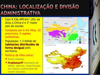  Com 9.536.499 Km² (25¢ da
Ásia) a China é o 3º maior
país do mundo.
 Composta por 6 mil ilhas, 22
províncias, 5 regiões
autônomas.
 População: 1,3 bilhão de
habitantes distribuídos dehabitantes distribuídos de
forma desigualforma desigual pelo
território.
 Política do filho único:
 Zonas urbanas.
 Problemas???Problemas??? Abandono de
bebês, abortos, esterilização
em massa e extermínio de
recém nascidos.
 