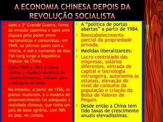  Após a 2º Grande Guerra, livres
da invasão japonesa e após uma
disputa pelo poder entre
nacionalistas e comunistas, em
1949, os últimos saem com a
vitória, e sob o comando de Mao
Tsé-tung surge a República
Popular da China.
 Entre 1949 e 1953 a China
adotou o modelo soviético de
desenvolvimento, voltado para
a indústria de base.
 No entanto, a partir de 1956, os
planos mudaram, e o modelo de
desenvolvimento foi adequado a
realidade chinesa, que tinha um
país de base agrária, com 90%
da pop. no campo.
 A “política de portas
abertas” a partir de 1984.
 Reestabelecimento
parcial da propriedade
privada.
 Medidas liberalizantes:
 Lucro controlado das
empresas, salários
diferentes, entrada de
capital e tecnologia
estrangeira, autonomia as
estatais, elevação do
nível de consumo da
população e criação da
Bolsa de Valores de
Pequin.
 Desde então a China tem
tido taxas de crescimento
anuais elevadíssimas.
 