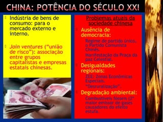  Indústria de bens de
consumo: para o
mercado externo e
interno.
 Join ventures (“união
de risco”): associação
entre grupos
capitalistas e empresas
estatais chinesas.
Problemas atuais da
sociedade chinesa
 Ausência de
democracia:
 Regime de partido único,
o Partido Comunista
Chinês.
 Manifestação da Praça da
paz Celestial.
 Desigualdades
regionais:
 ZEE: Zonas Econômicas
Especiais.
 “Desruralização”.
 Degradação ambiental:
 Combustíveis fósseis (2º
maior emissor de gases
causadores do efeito
estufa.
 