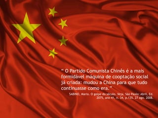 “ O Partido Comunista Chinês é a mais
formidável máquina de cooptação social
já criada: mudou a China para que tudo
continuasse como era.”
SABINO, Mario. O golpe do século. Veja. São Paulo: Abril, Ed.
2075, ano 41, n. 34, p.135. 27 ago. 2008.
 