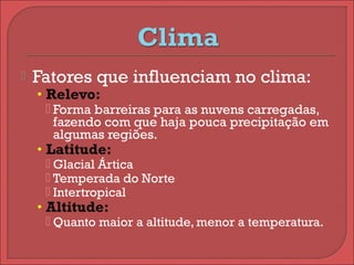 Fatores que influenciam no clima:
• Relevo:
 Forma barreiras para as nuvens carregadas,
fazendo com que haja pouca precipitação em
algumas regiões.
• Latitude:
 Glacial Ártica
 Temperada do Norte
 Intertropical
• Altitude:
 Quanto maior a altitude, menor a temperatura.
 