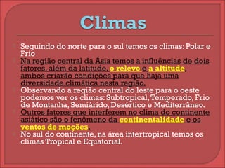  Seguindo do norte para o sul temos os climas: Polar e
Frio
 Na região central da Ásia temos a influências de dois
fatores, além da latitude, o relevo e a altitude,
ambos criarão condições para que haja uma
diversidade climática nesta região.
 Observando a região central do leste para o oeste
podemos ver os climas: Subtropical,Temperado, Frio
de Montanha, Semiárido, Desértico e Mediterrâneo.
 Outros fatores que interferem no clima do continente
asiático são o fenômeno da continentalidade e os
ventos de moções.
 No sul do continente, na área intertropical temos os
climas Tropical e Equatorial.
 