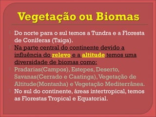  Do norte para o sul temos a Tundra e a Floresta
de Coníferas (Taiga).
 Na parte central do continente devido a
influência do relevo e a altitude temos uma
diversidade de biomas como:
 Pradarias(Campos), Estepes, Deserto,
Savanas(Cerrado e Caatinga),Vegetação de
Altitude(Montanha) e Vegetação Mediterrânea.
 No sul do continente, áreas intertropical, temos
as Florestas Tropical e Equatorial.
 