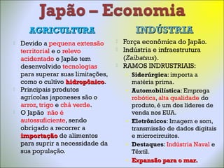 AGRICULTURAAGRICULTURA INDÚSTRIAINDÚSTRIA
 Devido a pequena extensão
territorial e o relevo
acidentado o Japão tem
desenvolvido tecnologias
para superar suas limitações,
como o cultivo hidropônicohidropônico.
 Principais produtos
agrícolas japoneses são o
arroz, trigo e chá verde.
 O Japão não é
autossuficiente, sendo
obrigado a recorrer a
importaçãoimportação de alimentos
para suprir a necessidade da
sua população.
 Força econômica do Japão.
 Indústria e infraestrutura
(Zaibatsus).
 RAMOS INDRUSTRIAIS:
• Siderúrgica: importa a
matéria prima.
• Automobilística: Emprega
robótica, alta qualidade do
produto, é um dos líderes de
venda nos EUA.
• Eletrônicos: Imagem e som,
transmissão de dados digitais
e microcircuitos.
• Destaques: Indústria Naval e
Têxtil.
• Expansão para o mar.Expansão para o mar.
 