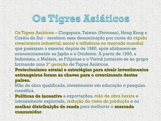  Os Tigres Asiáticos – Cingapura,Taiwan (Formosa), Hong Kong e
Coréia do Sul – recebem essa denominação por conta do rápido
crescimento industrial, social e influência no mercado mundial
que passaram a exercer depois de 1980, após alinharem-se
economicamente ao Japão e o Ocidente. A partir de 1990, a
Indonésia, a Malásia, as Filipinas e o Vietnã juntaram-se ao grupo
formando uma 2º geração de Tigres Asiáticos.
 Protecionismo estatal e estratégias para atrair investimentosProtecionismo estatal e estratégias para atrair investimentos
estrangeiros foram as chaves para o crescimento destesestrangeiros foram as chaves para o crescimento destes
países.países.
 Mão de obra qualificada, investimento em educação e pesquisa
científica.
 Políticas de incentivoPolíticas de incentivo a exportações, mão de obra barata e
intensamente explorada, redução do custo de produção e na
melhor distribuição de rendamelhor distribuição de renda para melhorar o mercadomercado
consumidorconsumidor.
 