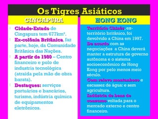 CINGAPURACINGAPURA HONG KONGHONG KONG
 Cidade-EstadoCidade-Estado de
Cingapura tem 677km².
 Ex-colônia BritânicaEx-colônia Britânica, faz
parte, hoje, da Comunidade
Britânica das Nações.
 A partir de 1980A partir de 1980 – Centro
financeiro e polo de
industria tecnológica
(atraída pela mão de obra
barata).
 Destaques:Destaques: serviços
portuários e bancários,
turismo, indústria química
de equipamentos
eletrônicos.
 Território ChinêsTerritório Chinês, ex-
território britânico, foi
devolvido a China em 1997.
 De acordoDe acordo com as
negociações a China deverá
manter a estrutura de governo
autônoma e o sistema
socioeconômico de Hong
Kong por pelo menos meio
século.
 Com relevo montanhosoCom relevo montanhoso e
escassez de água: e sem
agricultura.
 Indústria de bens deIndústria de bens de
consumoconsumo voltada para o
mercado externo e centro
financeiro.
 