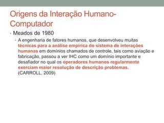 Origens da Interação Humano-
Computador
• Meados de 1980
• A engenharia de fatores humanos, que desenvolveu muitas
técnicas para a análise empírica do sistema de interações
humanas em domínios chamados de controle, tais como aviação e
fabricação, passou a ver IHC como um domínio importante e
desafiador no qual os operadores humanos regularmente
exerciam maior resolução de descrição problemas.
(CARROLL, 2009)
 