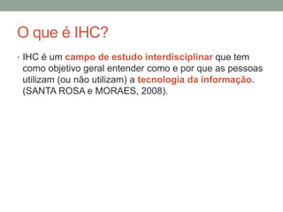 O que é IHC?
• IHC é um campo de estudo interdisciplinar que tem
como objetivo geral entender como e por que as pessoas
utilizam (ou não utilizam) a tecnologia da informação.
(SANTA ROSA e MORAES, 2008).
 