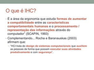 O que é IHC?
• É a área da ergonomia que estuda formas de aumentar
a compatibilidade entre as características
comportamentais humanas e o processamento /
representação das informações através do
computador” (SCAPIN, 1993)
• Complementando... Rocha e Baranauskas (2003)
afirmam que:
• “HCI trata do design de sistemas computacionais que auxiliem
as pessoas de forma que possam executar suas atividades
produtivamente e com segurança”.
 