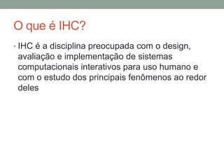 O que é IHC?
• IHC é a disciplina preocupada com o design,
avaliação e implementação de sistemas
computacionais interativos para uso humano e
com o estudo dos principais fenômenos ao redor
deles
 