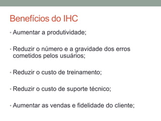 Benefícios do IHC
• Aumentar a produtividade;
• Reduzir o número e a gravidade dos erros
cometidos pelos usuários;
• Reduzir o custo de treinamento;
• Reduzir o custo de suporte técnico;
• Aumentar as vendas e fidelidade do cliente;
 