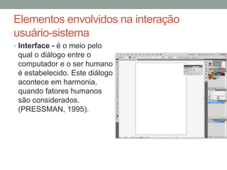 Elementos envolvidos na interação
usuário-sistema
• Interface - é o meio pelo
qual o diálogo entre o
computador e o ser humano
é estabelecido. Este diálogo
acontece em harmonia,
quando fatores humanos
são considerados.
(PRESSMAN, 1995).
 