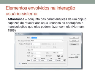 Elementos envolvidos na interação
usuário-sistema
• Affordance – conjunto das características de um objeto
capazes de revelar aos seus usuários as operações e
manipulações que eles podem fazer com ele (Norman,
1988)
 