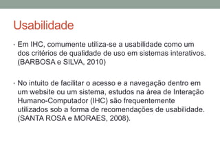 Usabilidade
• Em IHC, comumente utiliza-se a usabilidade como um
dos critérios de qualidade de uso em sistemas interativos.
(BARBOSA e SILVA, 2010)
• No intuito de facilitar o acesso e a navegação dentro em
um website ou um sistema, estudos na área de Interação
Humano-Computador (IHC) são frequentemente
utilizados sob a forma de recomendações de usabilidade.
(SANTA ROSA e MORAES, 2008).
 