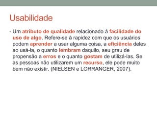 Usabilidade
• Um atributo de qualidade relacionado à facilidade do
uso de algo. Refere-se à rapidez com que os usuários
podem aprender a usar alguma coisa, a eficiência deles
ao usá-la, o quanto lembram daquilo, seu grau de
propensão a erros e o quanto gostam de utilizá-las. Se
as pessoas não utilizarem um recurso, ele pode muito
bem não existir. (NIELSEN e LORRANGER, 2007).
 