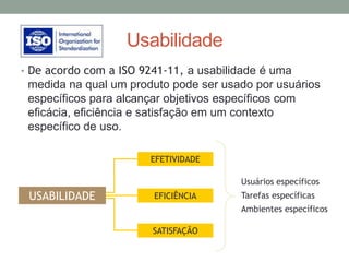 Usabilidade
• De acordo com a ISO 9241-11, a usabilidade é uma
medida na qual um produto pode ser usado por usuários
específicos para alcançar objetivos específicos com
eficácia, eficiência e satisfação em um contexto
específico de uso.
EFETIVIDADE
EFICIÊNCIA
SATISFAÇÃO
USABILIDADE
Usuários específicos
Tarefas específicas
Ambientes específicos
 