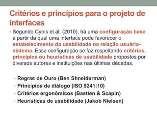 Critérios e princípios para o projeto de
interfaces
• Segundo Cybis et al. (2010), há uma configuração base
a partir da qual uma interface pode favorecer o
estabelecimento da usabilidade na relação usuário-
sistema. Essa configuração se faz respeitando critérios,
princípios ou heurísticas de usabilidade propostos por
diversos autores e instituições nas últimas décadas.
• Regras de Ouro (Ben Shneiderman)
• Princípios de diálogo (ISO 9241:10)
• Critérios ergonômicos (Bastien & Scapin)
• Heurísticas de usabilidade (Jakob Nielsen)
 
