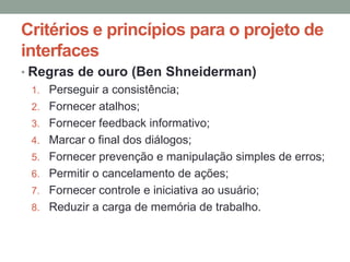 Critérios e princípios para o projeto de
interfaces
• Regras de ouro (Ben Shneiderman)
1. Perseguir a consistência;
2. Fornecer atalhos;
3. Fornecer feedback informativo;
4. Marcar o final dos diálogos;
5. Fornecer prevenção e manipulação simples de erros;
6. Permitir o cancelamento de ações;
7. Fornecer controle e iniciativa ao usuário;
8. Reduzir a carga de memória de trabalho.
 