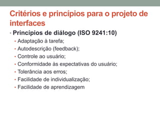 Critérios e princípios para o projeto de
interfaces
• Princípios de diálogo (ISO 9241:10)
• Adaptação à tarefa;
• Autodescrição (feedback);
• Controle ao usuário;
• Conformidade às expectativas do usuário;
• Tolerância aos erros;
• Facilidade de individualização;
• Facilidade de aprendizagem
 