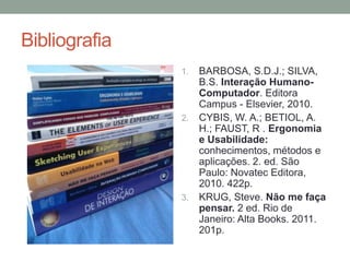 Bibliografia
1. BARBOSA, S.D.J.; SILVA,
B.S. Interação Humano-
Computador. Editora
Campus - Elsevier, 2010.
2. CYBIS, W. A.; BETIOL, A.
H.; FAUST, R . Ergonomia
e Usabilidade:
conhecimentos, métodos e
aplicações. 2. ed. São
Paulo: Novatec Editora,
2010. 422p.
3. KRUG, Steve. Não me faça
pensar. 2 ed. Rio de
Janeiro: Alta Books. 2011.
201p.
 