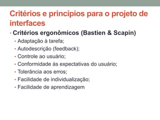 Critérios e princípios para o projeto de
interfaces
• Critérios ergonômicos (Bastien & Scapin)
• Adaptação à tarefa;
• Autodescrição (feedback);
• Controle ao usuário;
• Conformidade às expectativas do usuário;
• Tolerância aos erros;
• Facilidade de individualização;
• Facilidade de aprendizagem
 