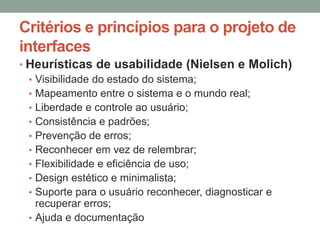 Critérios e princípios para o projeto de
interfaces
• Heurísticas de usabilidade (Nielsen e Molich)
• Visibilidade do estado do sistema;
• Mapeamento entre o sistema e o mundo real;
• Liberdade e controle ao usuário;
• Consistência e padrões;
• Prevenção de erros;
• Reconhecer em vez de relembrar;
• Flexibilidade e eficiência de uso;
• Design estético e minimalista;
• Suporte para o usuário reconhecer, diagnosticar e
recuperar erros;
• Ajuda e documentação
 