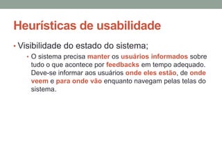 Heurísticas de usabilidade
• Visibilidade do estado do sistema;
• O sistema precisa manter os usuários informados sobre
tudo o que acontece por feedbacks em tempo adequado.
Deve-se informar aos usuários onde eles estão, de onde
veem e para onde vão enquanto navegam pelas telas do
sistema.
 