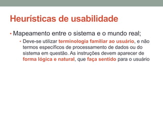 Heurísticas de usabilidade
• Mapeamento entre o sistema e o mundo real;
• Deve-se utilizar terminologia familiar ao usuário, e não
termos específicos de processamento de dados ou do
sistema em questão. As instruções devem aparecer de
forma lógica e natural, que faça sentido para o usuário
 