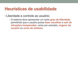 Heurísticas de usabilidade
• Liberdade e controle ao usuário;
• O sistema deve apresentar um certo grau de liberdade,
permitindo que o usuário possa fazer escolhas e sair de
situações inesperadas, como por exemplo, engano do
usuário ou erros do sistema.
 