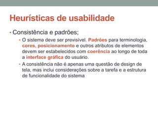 Heurísticas de usabilidade
• Consistência e padrões;
• O sistema deve ser previsível. Padrões para terminologia,
cores, posicionamento e outros atributos de elementos
devem ser estabelecidos com coerência ao longo de toda
a interface gráfica do usuário.
• A consistência não é apenas uma questão de design de
tela, mas inclui considerações sobre a tarefa e a estrutura
de funcionalidade do sistema
 