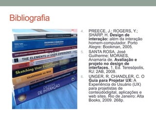 Bibliografia
4. PREECE, J.; ROGERS, Y.;
SHARP, H. Design de
interação: além da interação
homem-computador. Porto
Alegre: Bookman, 2005.
5. SANTA ROSA, José
Guilherme; MORAES,
Anamaria de. Avaliação e
projeto no design de
interfaces. 1. Ed. Teresópolis,
RJ: 2AB, 2008.
6. UNGER, R. CHANDLER, C. O
Guia para Projetar UX: A
Experiência do Usuário (UX)
para projetistas de
conteúdodigital, aplicações e
web sites. Rio de Janeiro: Alta
Books, 2009. 268p.
 