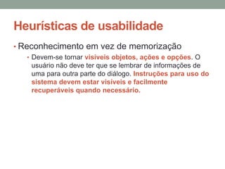 Heurísticas de usabilidade
• Reconhecimento em vez de memorização
• Devem-se tornar visíveis objetos, ações e opções. O
usuário não deve ter que se lembrar de informações de
uma para outra parte do diálogo. Instruções para uso do
sistema devem estar visíveis e facilmente
recuperáveis quando necessário.
 