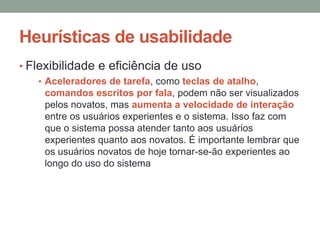 Heurísticas de usabilidade
• Flexibilidade e eficiência de uso
• Aceleradores de tarefa, como teclas de atalho,
comandos escritos por fala, podem não ser visualizados
pelos novatos, mas aumenta a velocidade de interação
entre os usuários experientes e o sistema. Isso faz com
que o sistema possa atender tanto aos usuários
experientes quanto aos novatos. É importante lembrar que
os usuários novatos de hoje tornar-se-ão experientes ao
longo do uso do sistema
 